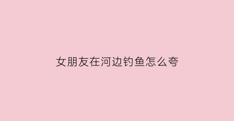 “女朋友在河边钓鱼怎么夸(女朋友钓鱼发什么朋友圈好)