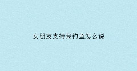 女朋友支持我钓鱼怎么说(女朋友支持我钓鱼怎么说话)