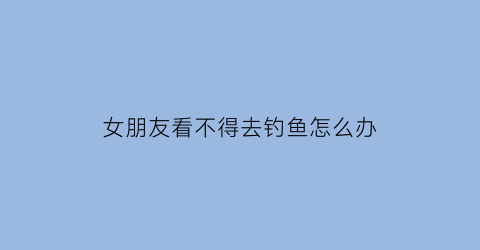 “女朋友看不得去钓鱼怎么办(女朋友看不得去钓鱼怎么办呀)