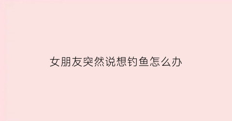 女朋友突然说想钓鱼怎么办(女生想钓鱼什么意思)