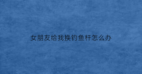 女朋友给我换钓鱼杆怎么办(女朋友给我换钓鱼杆怎么办呀)