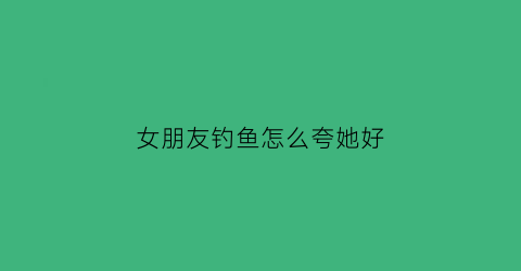 女朋友钓鱼怎么夸她好(钓鱼女朋友表情包)