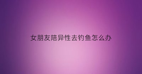 “女朋友陪异性去钓鱼怎么办(女朋友跟异性去玩)