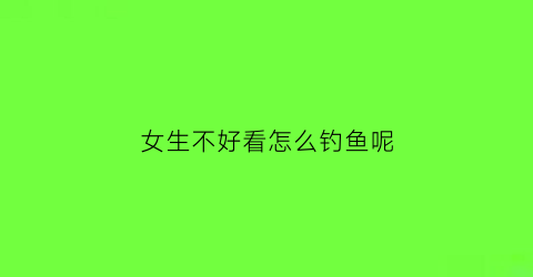 女生不好看怎么钓鱼呢(女生不太好看)