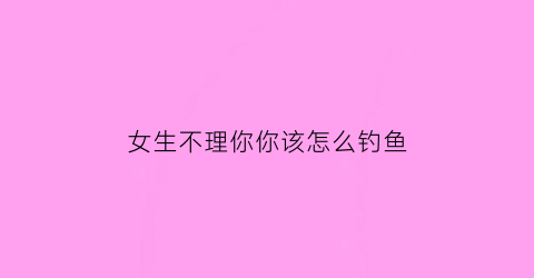 “女生不理你你该怎么钓鱼(女生不理我怎么撩)