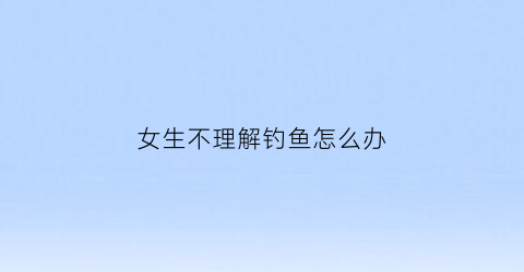 女生不理解钓鱼怎么办(女生不理解钓鱼怎么办呀)