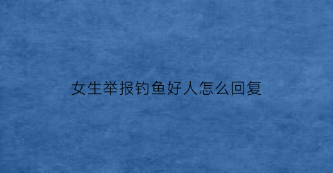 女生举报钓鱼好人怎么回复(举报钓鱼有什么奖励)