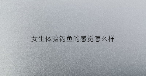 女生体验钓鱼的感觉怎么样(女生钓鱼吗)