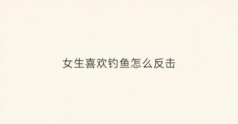 女生喜欢钓鱼怎么反击(女生喜欢钓鱼是好事吗)