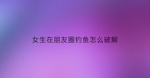 女生在朋友圈钓鱼怎么破解