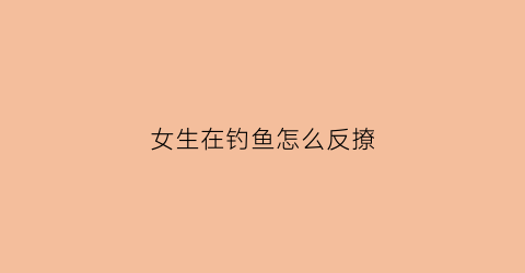 “女生在钓鱼怎么反撩(女生在钓鱼怎么反撩男朋友)