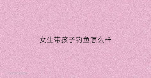 女生带孩子钓鱼怎么样(女生带孩子钓鱼怎么样好)