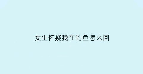 “女生怀疑我在钓鱼怎么回(女生怀疑我在钓鱼怎么回复)