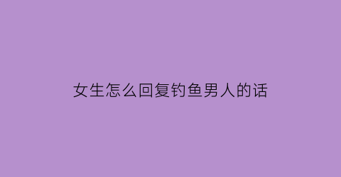 “女生怎么回复钓鱼男人的话(女生怎么回复钓鱼男人的话语)