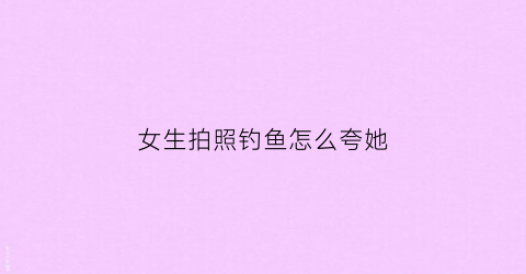 女生拍照钓鱼怎么夸她(女生钓鱼的文案)