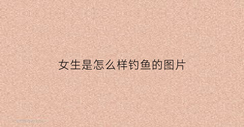 女生是怎么样钓鱼的图片(女生常用的钓鱼方式)