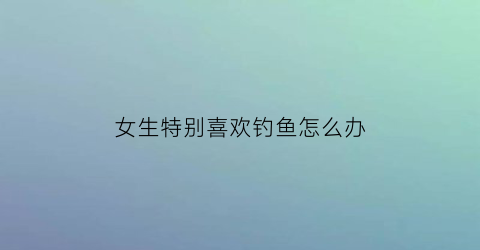 女生特别喜欢钓鱼怎么办(女孩子喜欢钓鱼会不会很奇怪)