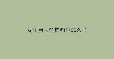 女生用大鱼钩钓鱼怎么样(钓鱼用大鱼钩还是小鱼钩)