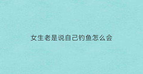 “女生老是说自己钓鱼怎么会(女孩子说我钓鱼)