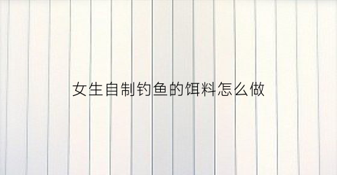 女生自制钓鱼的饵料怎么做(怎样自制钓鱼饵料视频)