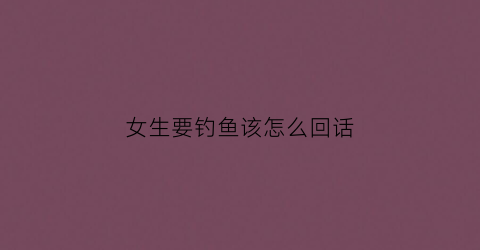 女生要钓鱼该怎么回话(女生说要去钓鱼是什么意思)