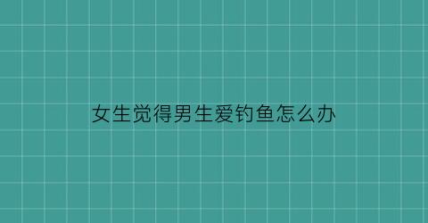 女生觉得男生爱钓鱼怎么办(一个女生说男生钓鱼)