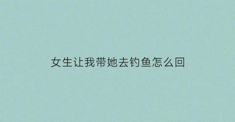 女生让我带她去钓鱼怎么回(女生说带我去玩怎么幽默回复)