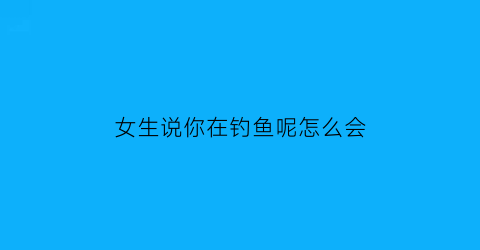 女生说你在钓鱼呢怎么会(女生说她在钓鱼)