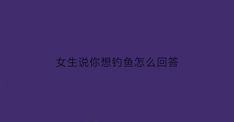 “女生说你想钓鱼怎么回答(当女朋友说钓鱼怎么幽默回复)