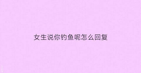 女生说你钓鱼呢怎么回复(女的跟我说钓鱼啥意思)