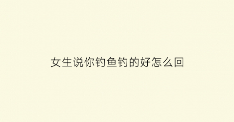 女生说你钓鱼钓的好怎么回(女生说你钓鱼钓的好怎么回答)