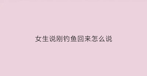“女生说刚钓鱼回来怎么说(女朋友说去钓鱼什么意思)