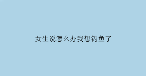女生说怎么办我想钓鱼了(女生说怎么办我想钓鱼了怎么回复)