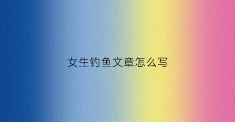 女生钓鱼文章怎么写(女生钓鱼的特征)