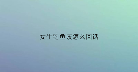 “女生钓鱼该怎么回话(女人说钓鱼怎么回复)