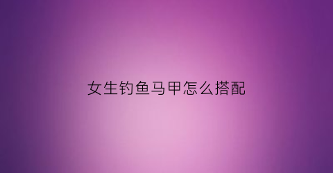 女生钓鱼马甲怎么搭配(钓鱼马甲什么牌子好)