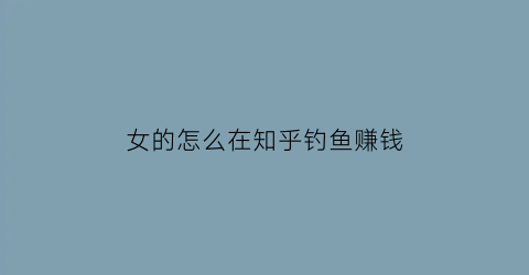 “女的怎么在知乎钓鱼赚钱(知乎上如何撩妹)