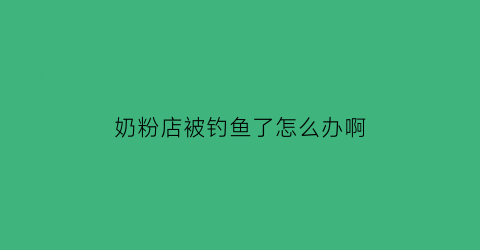 奶粉店被钓鱼了怎么办啊(奶粉店被钓鱼了怎么办啊赔偿)