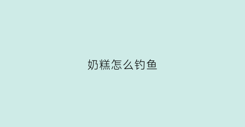 奶糕怎么钓鱼(奶糕自制)