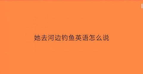 她去河边钓鱼英语怎么说(他在河里钓鱼英文)