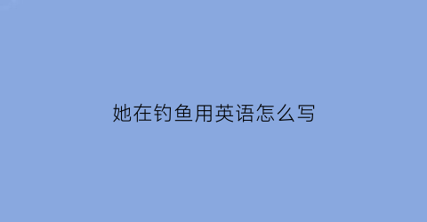 “她在钓鱼用英语怎么写(她在钓鱼用英语怎么写单词)