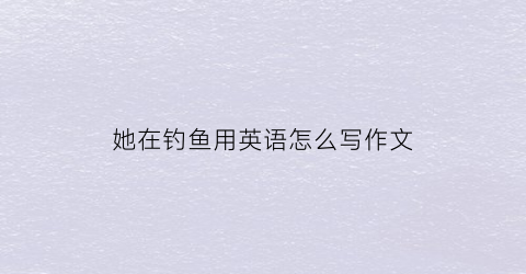 她在钓鱼用英语怎么写作文(她正在钓鱼用英语怎么写)