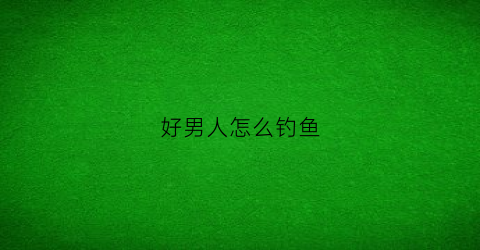 好男人怎么钓鱼(怎么钓男人知乎)