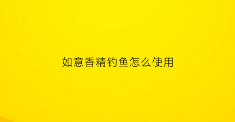 如意香精钓鱼怎么使用(如意香精钓鱼怎么使用视频教程)