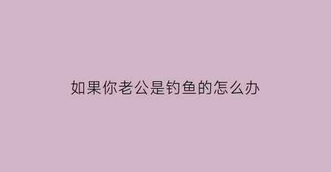 “如果你老公是钓鱼的怎么办(老公钓鱼上瘾了怎么办)