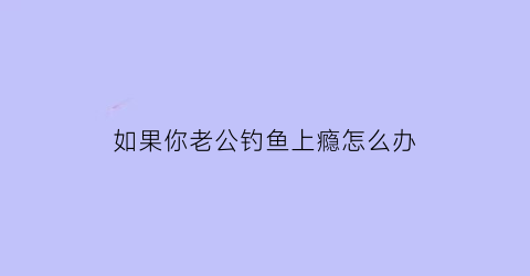 如果你老公钓鱼上瘾怎么办(老公经常钓鱼)