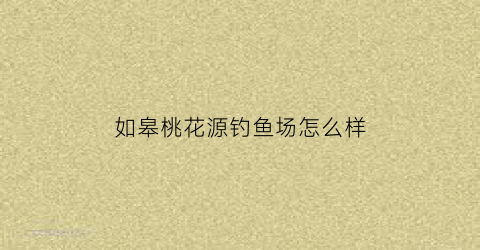 如皋桃花源钓鱼场怎么样(如皋桃花源餐厅电话)