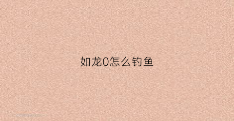 如龙0怎么钓鱼(如龙0怎么钓鳖)