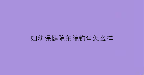 妇幼保健院东院钓鱼怎么样(妇幼保健院东门)