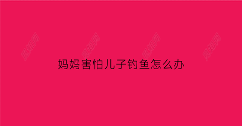 “妈妈害怕儿子钓鱼怎么办(母亲怕儿子会是什么结果)